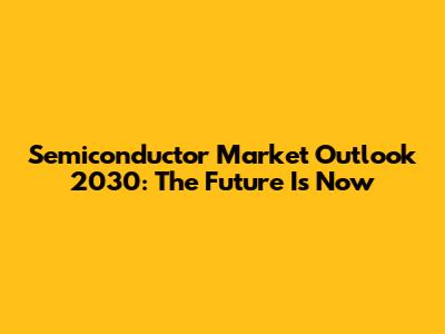 Semiconductor Market Outlook 2030: The Future Is Now