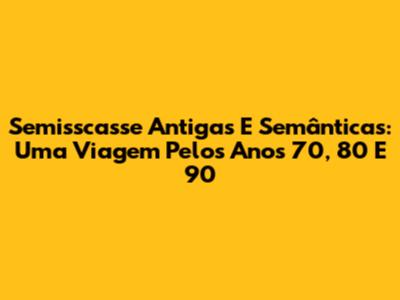 Semisscasse Antigas E Semânticas: Uma Viagem Pelos Anos 70, 80 E 90