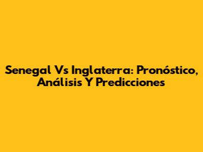 Senegal Vs Inglaterra: Pronóstico, Análisis Y Predicciones
