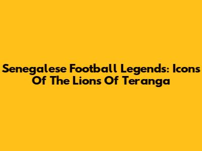 Senegalese Football Legends: Icons Of The Lions Of Teranga