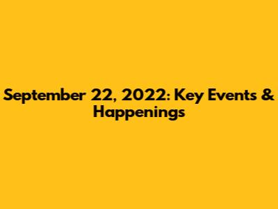 September 22, 2022: Key Events & Happenings