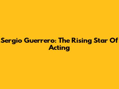 Sergio Guerrero: The Rising Star Of Acting