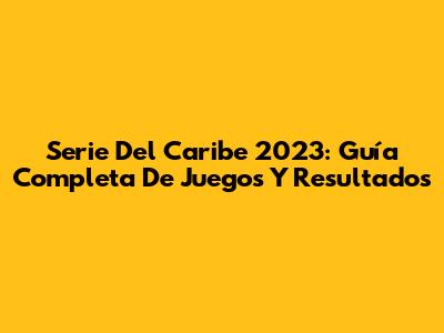 Serie Del Caribe 2023: Guía Completa De Juegos Y Resultados