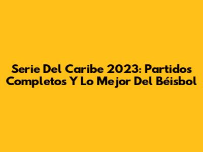 Serie Del Caribe 2023: Partidos Completos Y Lo Mejor Del Béisbol