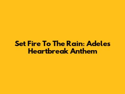 Set Fire To The Rain: Adele's Heartbreak Anthem