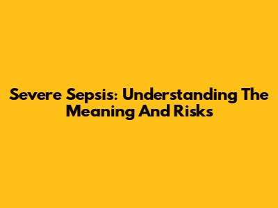 Severe Sepsis: Understanding The Meaning And Risks