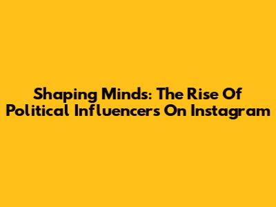 Shaping Minds: The Rise Of Political Influencers On Instagram