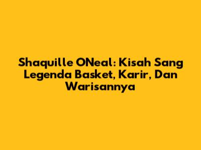 Shaquille O'Neal: Kisah Sang Legenda Basket, Karir, Dan Warisannya