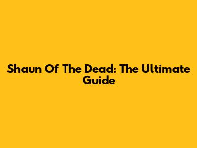 Shaun Of The Dead: The Ultimate Guide