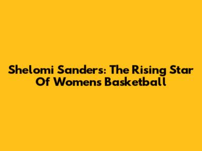 Shelomi Sanders: The Rising Star Of Women's Basketball