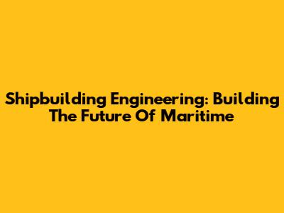 Shipbuilding Engineering: Building The Future Of Maritime