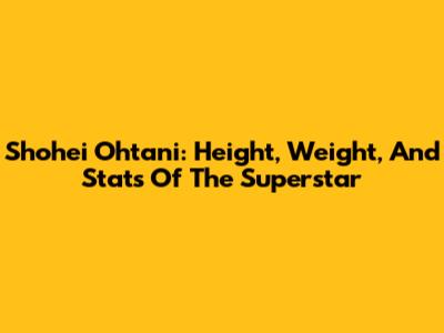Shohei Ohtani: Height, Weight, And Stats Of The Superstar
