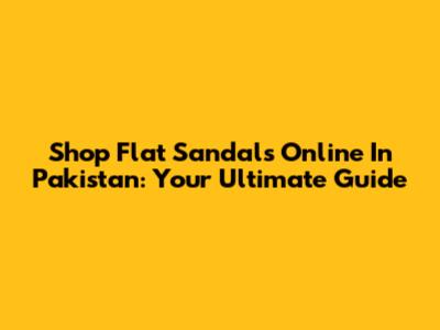 Shop Flat Sandals Online In Pakistan: Your Ultimate Guide