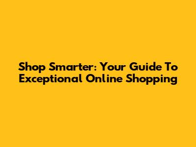 Shop Smarter: Your Guide To Exceptional Online Shopping