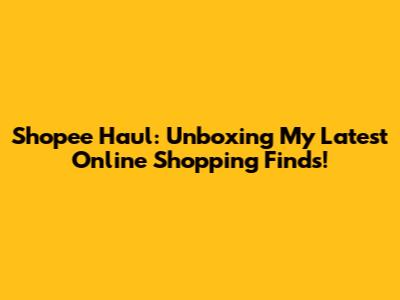 Shopee Haul: Unboxing My Latest Online Shopping Finds!