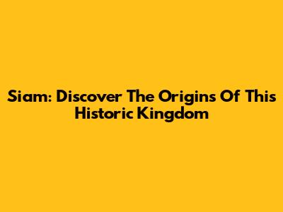 Siam: Discover The Origins Of This Historic Kingdom