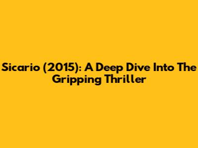 Sicario (2015): A Deep Dive Into The Gripping Thriller