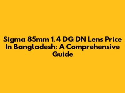 Sigma 85mm 1.4 DG DN Lens Price In Bangladesh: A Comprehensive Guide