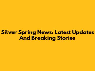 Silver Spring News: Latest Updates And Breaking Stories