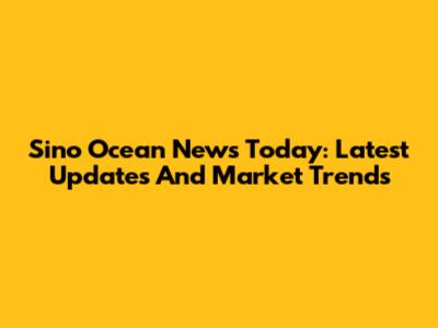 Sino Ocean News Today: Latest Updates And Market Trends