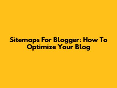 Sitemaps For Blogger: How To Optimize Your Blog