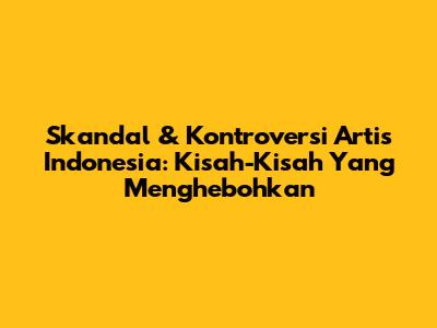 Skandal & Kontroversi Artis Indonesia: Kisah-Kisah Yang Menghebohkan
