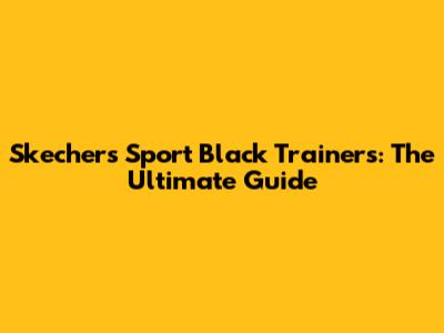 Skechers Sport Black Trainers: The Ultimate Guide