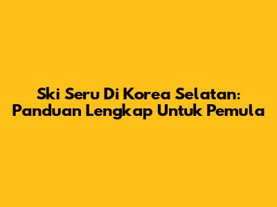 Ski Seru Di Korea Selatan: Panduan Lengkap Untuk Pemula