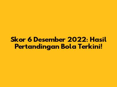 Skor 6 Desember 2022: Hasil Pertandingan Bola Terkini!