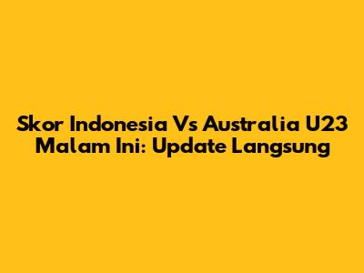Skor Indonesia Vs Australia U23 Malam Ini: Update Langsung