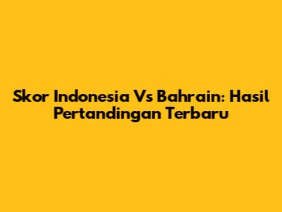 Skor Indonesia Vs Bahrain: Hasil Pertandingan Terbaru