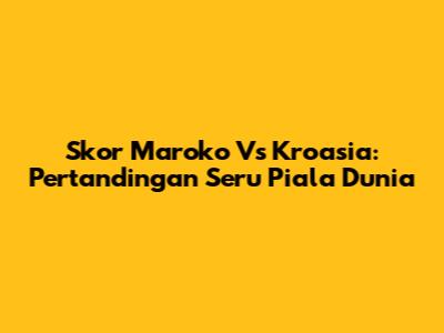 Skor Maroko Vs Kroasia: Pertandingan Seru Piala Dunia
