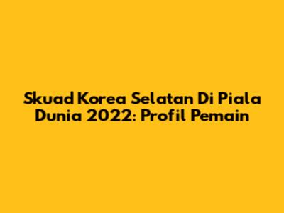 Skuad Korea Selatan Di Piala Dunia 2022: Profil Pemain