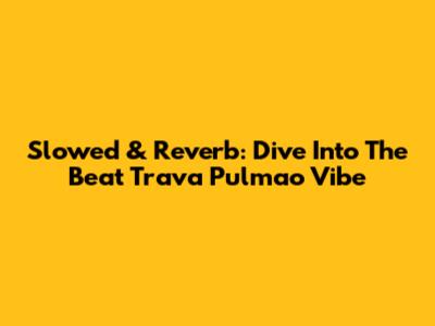 Slowed & Reverb: Dive Into The 'Beat Trava Pulmao' Vibe