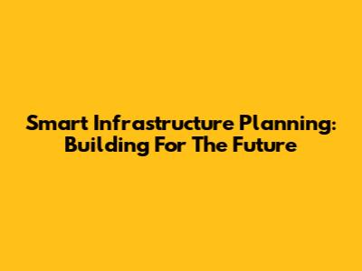 Smart Infrastructure Planning: Building For The Future