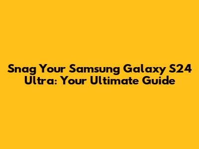 Snag Your Samsung Galaxy S24 Ultra: Your Ultimate Guide