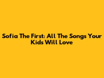 Sofia The First: All The Songs Your Kids Will Love
