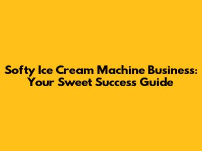 Softy Ice Cream Machine Business: Your Sweet Success Guide