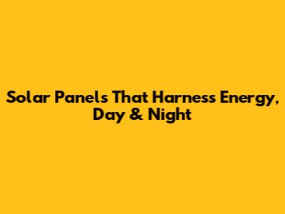 Solar Panels That Harness Energy, Day & Night