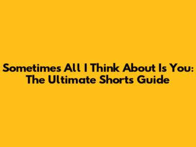 Sometimes All I Think About Is You: The Ultimate Shorts Guide