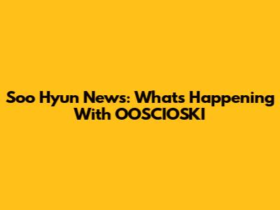 Soo Hyun News: What's Happening With OOSCIOSKI