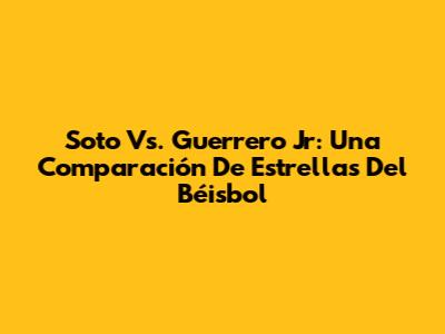 Soto Vs. Guerrero Jr: Una Comparación De Estrellas Del Béisbol
