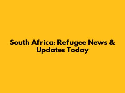 South Africa: Refugee News & Updates Today