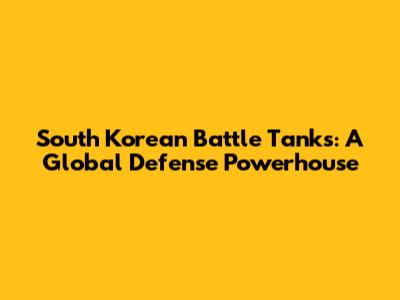 South Korean Battle Tanks: A Global Defense Powerhouse