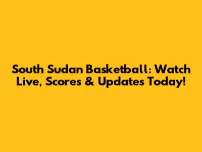 South Sudan Basketball: Watch Live, Scores & Updates Today!
