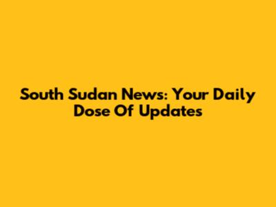 South Sudan News: Your Daily Dose Of Updates