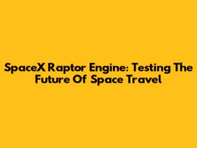 SpaceX Raptor Engine: Testing The Future Of Space Travel