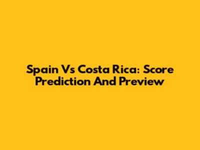 Spain Vs Costa Rica: Score Prediction And Preview
