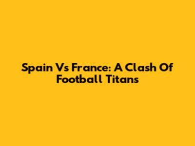 Spain Vs France: A Clash Of Football Titans