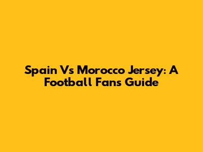 Spain Vs Morocco Jersey: A Football Fan's Guide